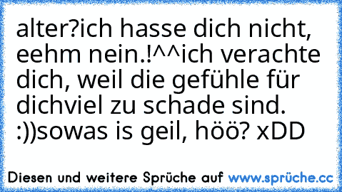 alter?
ich hasse dich nicht, eehm nein.!^^
ich verachte dich, weil die gefühle für dich
viel zu schade sind. :))
sowas is geil, höö? xDD