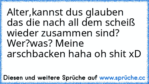 Alter,kannst dus glauben das die nach all dem scheiß wieder zusammen sind? Wer?was? Meine arschbacken haha oh shit xD