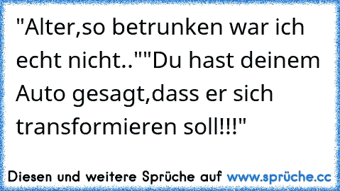 "Alter,so betrunken war ich echt nicht.."
"Du hast deinem Auto gesagt,dass er sich transformieren soll!!!"