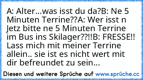 A: Alter...was isst du da?
B: Ne 5 Minuten Terrine??
A: Wer isst n Jetz bitte ne 5 Minuten Terrine im Bus ins Skilager??!!
B: FRESSE!! Lass mich mit meiner Terrine allein.. sie ist es nicht wert mit dir befreundet zu sein...