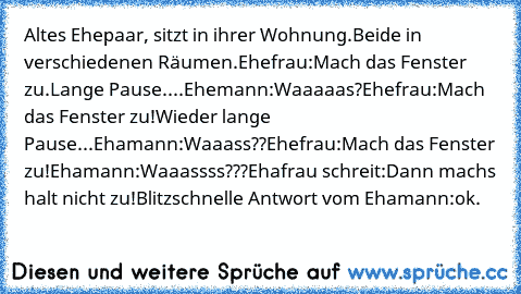 Altes Ehepaar, sitzt in ihrer Wohnung.
Beide in verschiedenen Räumen.
Ehefrau:Mach das Fenster zu.
Lange Pause....
Ehemann:Waaaaas?
Ehefrau:Mach das Fenster zu!
Wieder lange Pause...
Ehamann:Waaass??
Ehefrau:Mach das Fenster zu!
Ehamann:Waaassss???
Ehafrau schreit:Dann machs halt nicht zu!
Blitzschnelle Antwort vom Ehamann:ok.