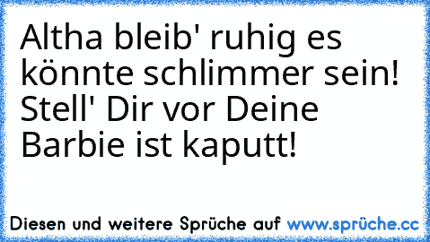 Altha bleib' ruhig es könnte schlimmer sein! Stell' Dir vor Deine Barbie ist kaputt!