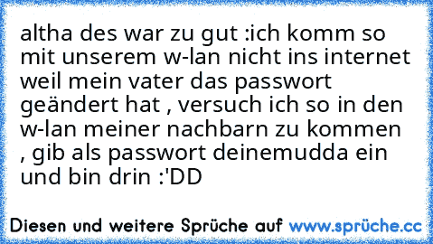 altha des war zu gut :
ich komm so mit unserem w-lan nicht ins internet weil mein vater das passwort geändert hat , versuch ich so in den w-lan meiner nachbarn zu kommen , gib als passwort deinemudda ein und bin drin :'DD