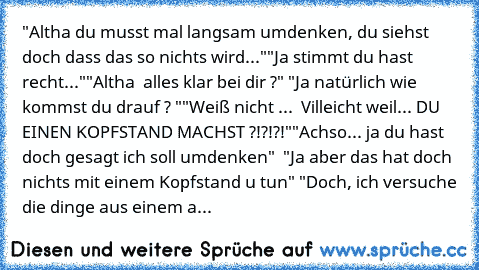 "Altha du musst mal langsam umdenken, du siehst doch dass das so nichts wird..."
"Ja stimmt du hast recht..."
"Altha  alles klar bei dir ?" 
"Ja natürlich wie kommst du drauf ? "
"Weiß nicht ...  Villeicht weil... DU EINEN KOPFSTAND MACHST ?!?!?!"
"Achso... ja du hast doch gesagt ich soll umdenken"  
"Ja aber das hat doch nichts mit einem Kopfstand u tun" 
"Doch, ich versuche die dinge aus eine...