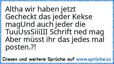 Altha wir haben jetzt Gecheckt das jeder Kekse mag
Und auch jeder die TuuUssSiiiIII Schrift ned mag 
Aber müsst ihr das jedes mal posten.?!