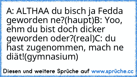 A: ALTHAA du bisch ja Fedda geworden ne?
(haupt)
B: Yoo, ehm du bist doch dicker geworden oder?
(real)
C: du hast zugenommen, mach ne diät!
(gymnasium)