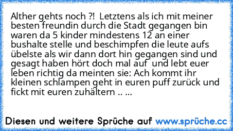 Alther gehts noch ?!  Letztens als ich mit meiner besten freundin durch die Stadt gegangen bin waren da 5 kinder mindestens 12 an einer bushalte stelle und beschimpfen die leute aufs übelste als wir dann dort hin gegangen sind und gesagt haben hört doch mal auf  und lebt euer leben richtig da meinten sie: Ach kommt ihr kleinen schlampen geht in euren puff zurück und fickt mit euren zuhältern .....