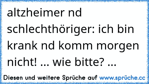 altzheimer nd schlechthöriger: ich bin krank nd komm morgen nicht! ... wie bitte? ...