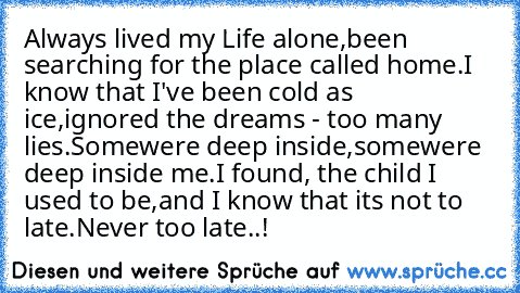 Always lived my Life alone,
been searching for the place called home.
I know that I've been cold as ice,
ignored the dreams - too many lies.
Somewere deep inside,
somewere deep inside me.
I found, the child I used to be,
and I know that it´s not to late.
Never too late..!
