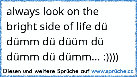 always look on the bright side of life dü dümm dü düüm dü dümm dü dümm... :))))