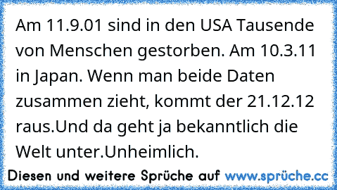 Am 11.9.01 sind in den USA Tausende von Menschen gestorben. Am 10.3.11 in Japan. Wenn man beide Daten zusammen zieht, kommt der 21.12.12 raus.
Und da geht ja bekanntlich die Welt unter.
Unheimlich.