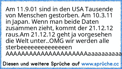 Am 11.9.01 sind in den USA Tausende von Menschen gestorben. Am 10.3.11 in Japan. Wenn man beide Daten zusammen zieht, kommt der 21.12.12 raus.
Am 21.12.12 geht ja vorgesehen die Welt unter..
OMG wir werden alle sterbeeeeeeeeeeeeeen AAAAAAAAAAAAAAAAAAAAAaaaaaaaaaaaaaaaaaaaaaaaaaaaaaaaaaahhhhhhhhhhhhhhhhhhh