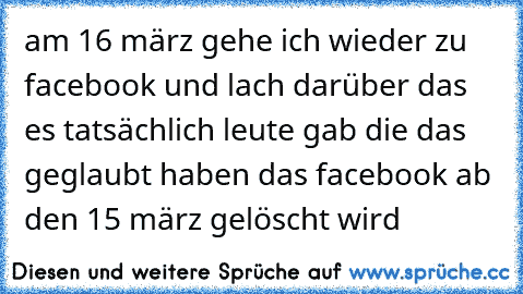 am 16 märz gehe ich wieder zu facebook und lach darüber das es tatsächlich leute gab die das geglaubt haben das facebook ab den 15 märz gelöscht wird