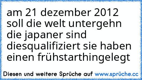 am 21 dezember 2012 soll die welt untergehn die japaner sind diesqualifiziert sie haben einen frühstart
hingelegt