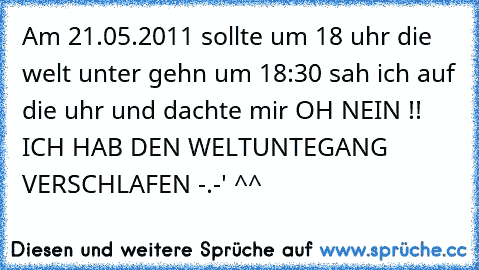 Am 21.05.2011 sollte um 18 uhr die welt unter gehn um 18:30 sah ich auf die uhr und dachte mir OH NEIN !! ICH HAB DEN WELTUNTEGANG VERSCHLAFEN -.-' ^^