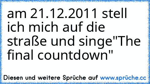 am 21.12.2011 stell ich mich auf die straße und singe
"The final countdown"