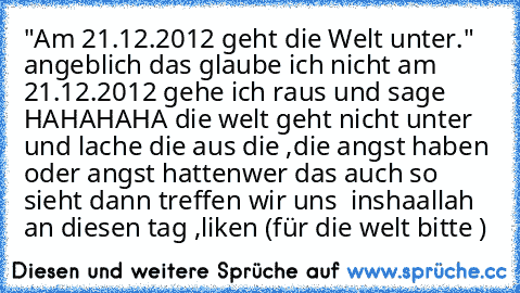 "Am 21.12.2012 geht die Welt unter." angeblich das glaube ich nicht 
am 21.12.2012 gehe ich raus und sage HAHAHAHA die welt geht nicht unter 
und lache die aus die ,die angst haben oder angst hatten
wer das auch so sieht dann treffen wir uns  inshaallah an diesen tag ,
liken (für die welt bitte ) ♥