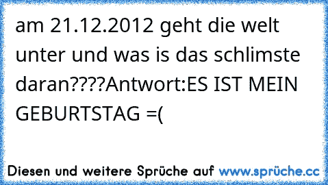 am 21.12.2012 geht die welt unter und was is das schlimste daran????
Antwort:ES IST MEIN GEBURTSTAG =(