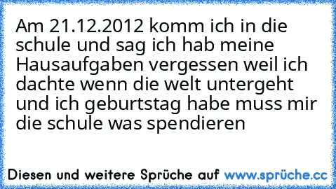 Am 21.12.2012 komm ich in die schule und sag ich hab meine Hausaufgaben vergessen weil ich dachte wenn die welt untergeht und ich geburtstag habe muss mir die schule was spendieren