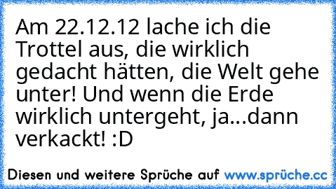 Am 22.12.12 lache ich die Trottel aus, die wirklich gedacht hätten, die Welt gehe unter! 
Und wenn die Erde wirklich untergeht, ja...dann verkackt! :D