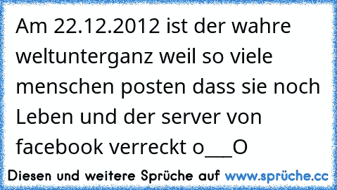 Am 22.12.2012 ist der wahre weltunterganz weil so viele menschen posten dass sie noch Leben und der server von facebook verreckt o___O