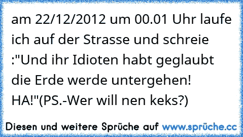 am 22/12/2012 um 00.01 Uhr laufe ich auf der Strasse und schreie :"Und ihr Idioten habt geglaubt die Erde werde untergehen! HA!"
(PS.-Wer will nen keks?)