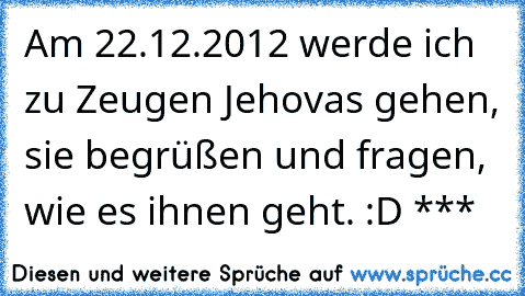 Am 22.12.2012 werde ich zu Zeugen Jehovas gehen, sie begrüßen und fragen, wie es ihnen geht. :D ***