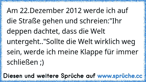 Am 22.Dezember 2012 werde ich auf die Straße gehen und schreien:"Ihr deppen dachtet, dass die Welt untergeht.."
Sollte die Welt wirklich weg sein, werde ich meine Klappe für immer schließen ;)