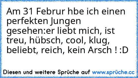 Am 31 Februαr hαbe ich einen perfekten Jungen gesehen:
er liebt mich, ist treu, hübsch, cool, klug, beliebt, reich, kein Arsch ! :D