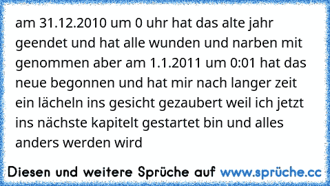 am 31.12.2010 um 0 uhr hat das alte jahr geendet und hat alle wunden und narben mit genommen aber am 1.1.2011 um 0:01 hat das neue begonnen und hat mir nach langer zeit ein lächeln ins gesicht gezaubert weil ich jetzt ins nächste kapitelt gestartet bin und alles anders werden wird 