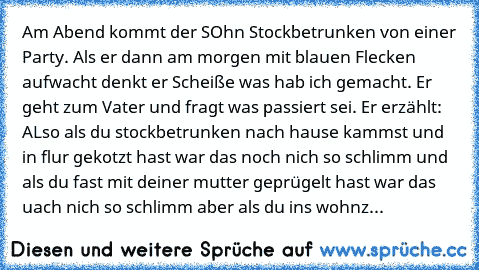 Am Abend kommt der SOhn Stockbetrunken von einer Party. Als er dann am morgen mit blauen Flecken aufwacht denkt er Scheiße was hab ich gemacht. Er geht zum Vater und fragt was passiert sei. Er erzählt: ALso als du stockbetrunken nach hause kammst und in flur gekotzt hast war das noch nich so schlimm und als du fast mit deiner mutter geprügelt hast war das uach nich so schlimm aber als du ins wo...