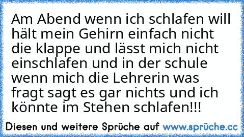 Am Abend wenn ich schlafen will hält mein Gehirn einfach nicht die klappe und lässt mich nicht einschlafen und in der schule wenn mich die Lehrerin was fragt sagt es gar nichts und ich könnte im Stehen schlafen!!!