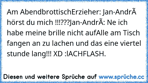 Am Abendbrottisch
Erzieher: Jan-André hörst du mich !!!???
Jan-André: Ne ich habe meine brille nicht auf
Alle am Tisch fangen an zu lachen und das eine viertel stunde lang!!! XD :lACHFLASH.