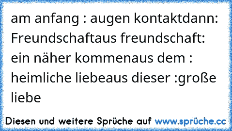 am anfang : augen kontakt
dann: Freundschaft
aus freundschaft: ein näher kommen
aus dem : heimliche liebe
aus dieser :
große liebe 