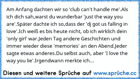 Am Anfang dachten wir so 'club can't handle me'.Als ich dich sah,warst du wunderbar 'just the way you are'.Später dachte ich so,dass der 'dj got us falling in love'.Ich weiß es bis heute nicht, ob ich wirklich dein 'only girl' war.Jeden Tag andere Geschichten und immer wieder diese 'memories' an den Abend.Jeder sagte etwas anderes.Du selbst auch, aber 'I love the way you lie'.Irgendwann merkte ...