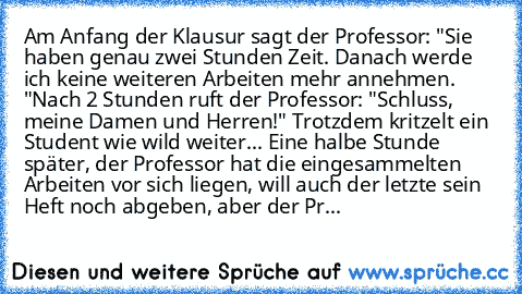 Am Anfang der Klausur sagt der Professor: "Sie haben genau zwei Stunden Zeit. Danach werde ich keine weiteren Arbeiten mehr annehmen.
 "Nach 2 Stunden ruft der Professor: "Schluss, meine Damen und Herren!" Trotzdem kritzelt ein Student wie wild weiter... Eine halbe Stunde später, der Professor hat die eingesammelten Arbeiten vor sich liegen, will auch der letzte sein Heft noch abgeben, aber der...