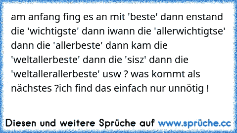 am anfang fing es an mit 'beste' dann enstand die 'wichtigste' dann iwann die 'allerwichtigtse' dann die 'allerbeste' dann kam die 'weltallerbeste' dann die 'sisz' dann die 'weltallerallerbeste' usw ? was kommt als nächstes ?
ich find das einfach nur unnötig !