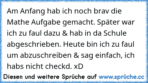 Am Anfang hab ich noch brav die Mathe Aufgabe gemacht. Später war ich zu faul dazu & hab in da Schule abgeschrieben. Heute bin ich zu faul um abzuschreiben & sag einfach, ich habs nicht checkd. xD