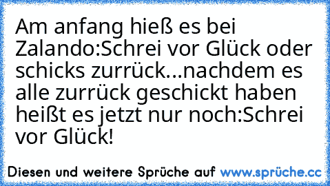 Am anfang hieß es bei Zalando:
Schrei vor Glück oder schick´s zurrück...
nachdem es alle zurrück geschickt haben heißt es jetzt nur noch:
Schrei vor Glück!