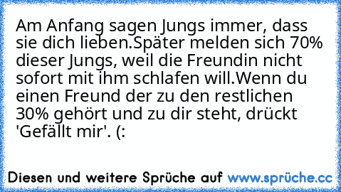 Am Anfang sagen Jungs immer, dass sie dich lieben.
Später melden sich 70% dieser Jungs, weil die Freundin nicht sofort mit ihm schlafen will.
Wenn du einen Freund der zu den restlichen 30% gehört und zu dir steht, drückt 'Gefällt mir'. (:
♥