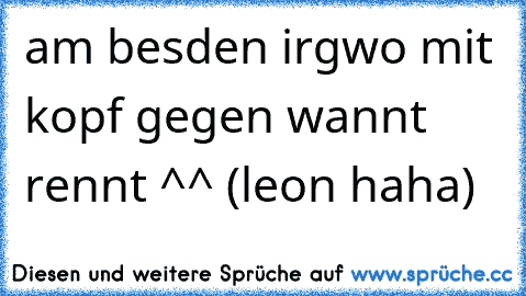 am besden irgwo mit kopf gegen wannt rennt ^^ (leon haha)