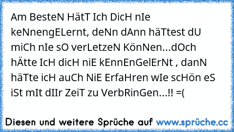 Am BesteN HätT Ich DicH nIe keNnengELernt, deNn dAnn häTtest dU miCh nIe sO verLetzeN KönNen...dOch hÄtte IcH dicH niE kEnnEnGelErNt , danN häTte icH auCh NiE ErfaHren wIe scHön eS iSt mIt dIIr ZeiT zu VerbRinGen...!! =( ♥