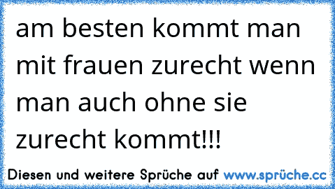 am besten kommt man mit frauen zurecht wenn man auch ohne sie zurecht kommt!!!