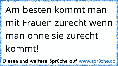 Am besten kommt man mit Frauen zurecht wenn man ohne sie zurecht kommt!