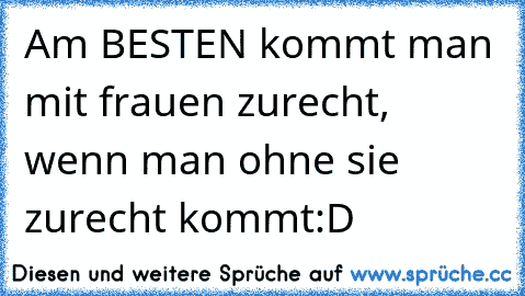 Am BESTEN kommt man mit frauen zurecht, wenn man ohne sie zurecht kommt:D