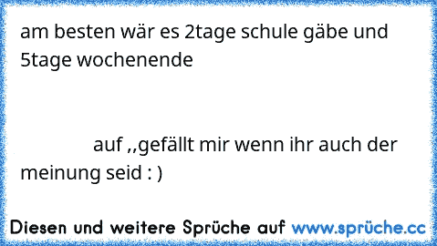 am besten wär es 2tage schule gäbe und 5tage wochenende                                                                                                                                                                                                                                                  auf ,,gefällt mir´´ wenn ihr auch der meinung seid : )