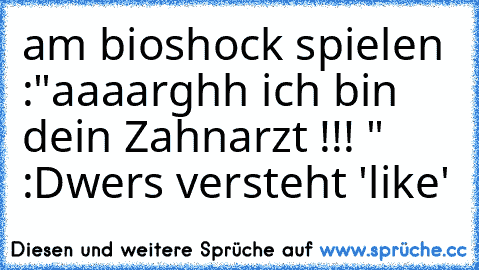 am bioshock spielen :"aaaarghh ich bin dein Zahnarzt !!! " :D
wers versteht 'like'