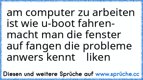 am computer zu arbeiten ist wie u-boot fahren- macht man die fenster auf fangen die probleme an
wers kennt    liken