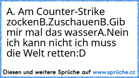 A. Am Counter-Strike zocken
B.Zuschauen
B.Gib mir mal das wasser
A.Nein ich kann nicht ich muss die Welt retten
:D