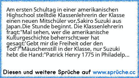 Am ersten Schultag in einer amerikanischen Highschool stellt
die Klassenlehrerin der Klasse einen neuen Mitschüler vor,
Sakiro Suzuki aus Japan.
Die Stunde beginnt. Die Klassenlehrerin fragt:
"Mal sehen, wer die amerikanische Kulturgeschichte beherrscht;
wer hat gesagt:
'Gebt mir die Freiheit oder den Tod'?"
Mäuschenstill in der Klasse, nur Suzuki hebt die Hand:
"Patrick Henry 1775 in Philadelp...